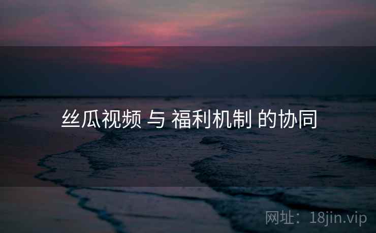 丝瓜视频 与 福利机制 的协同